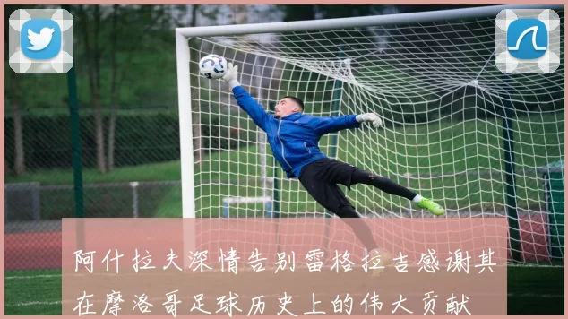 阿什拉夫深情告别雷格拉吉感谢其在摩洛哥足球历史上的伟大贡献