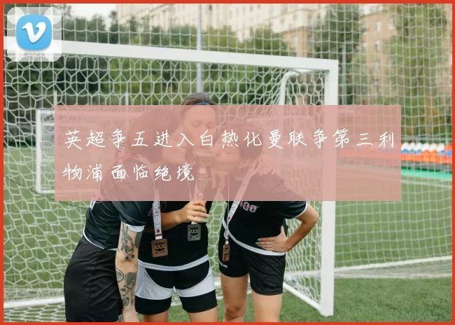 英超争五进入白热化曼联争第三利物浦面临绝境