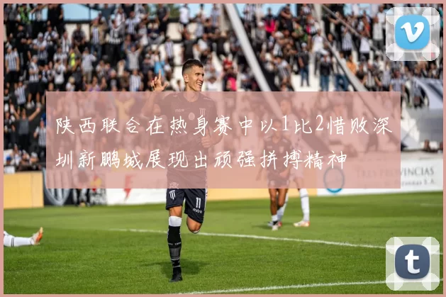 陕西联合在热身赛中以1比2惜败深圳新鹏城展现出顽强拼搏精神