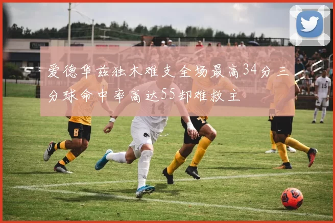 爱德华兹独木难支全场最高34分三分球命中率高达55却难救主