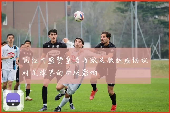 瓦拉内盛赞皇马与欧足联达成协议对足球界的积极影响