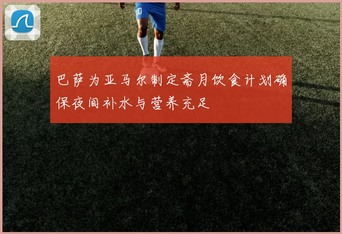 巴萨为亚马尔制定斋月饮食计划确保夜间补水与营养充足