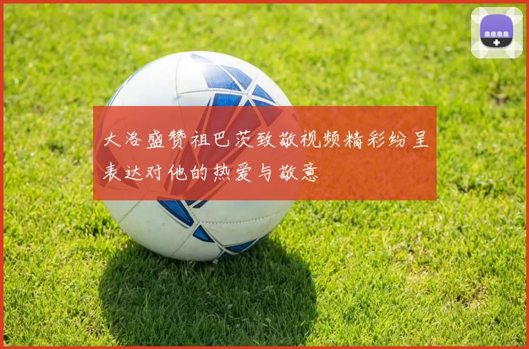 大洛盛赞祖巴茨致敬视频精彩纷呈表达对他的热爱与敬意