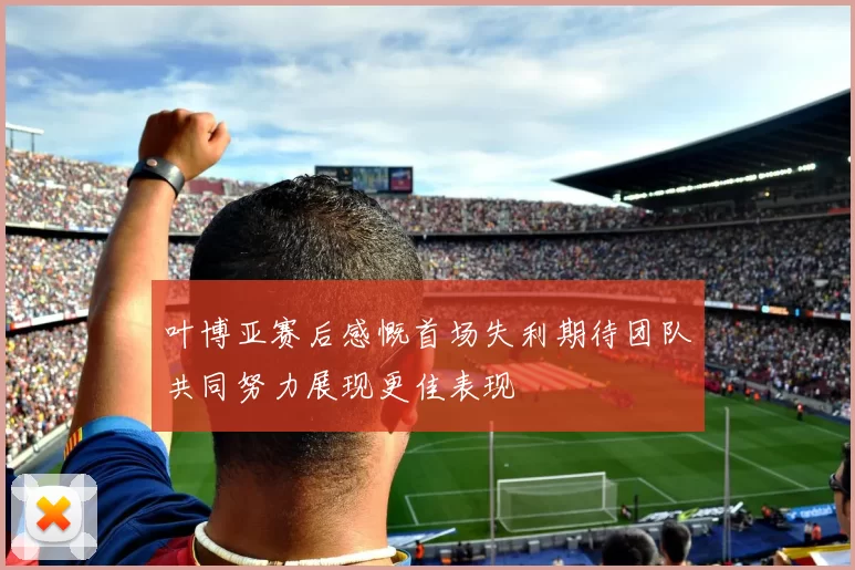 叶博亚赛后感慨首场失利期待团队共同努力展现更佳表现