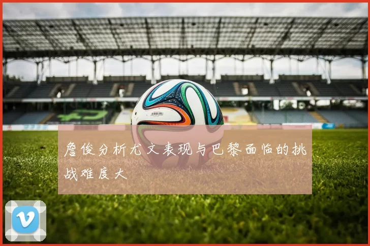 詹俊分析尤文表现与巴黎面临的挑战难度大