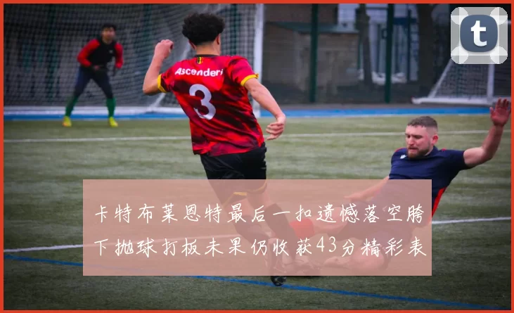 卡特布莱恩特最后一扣遗憾落空胯下抛球打板未果仍收获43分精彩表现