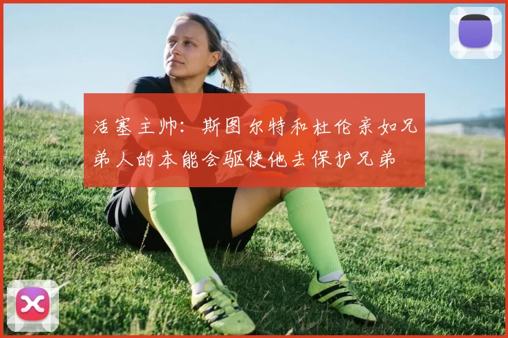 活塞主帅：斯图尔特和杜伦亲如兄弟人的本能会驱使他去保护兄弟