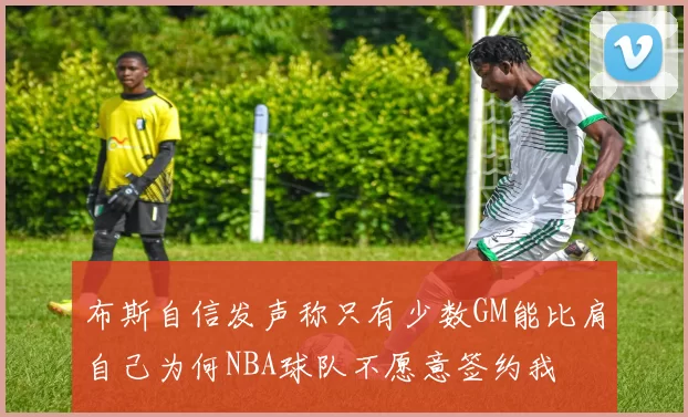 布斯自信发声称只有少数GM能比肩自己为何NBA球队不愿意签约我