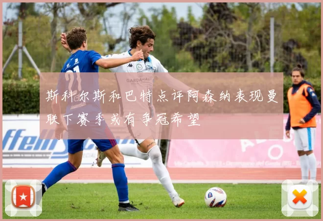 斯科尔斯和巴特点评阿森纳表现曼联下赛季或有争冠希望