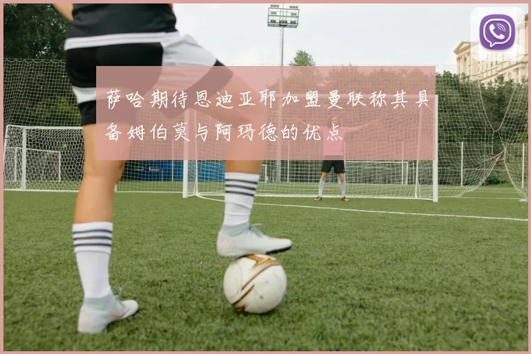 萨哈期待恩迪亚耶加盟曼联称其具备姆伯莫与阿玛德的优点