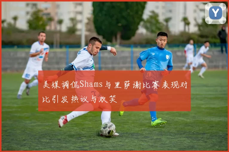 美媒调侃Shams与里萨谢比赛表现对比引发热议与欢笑