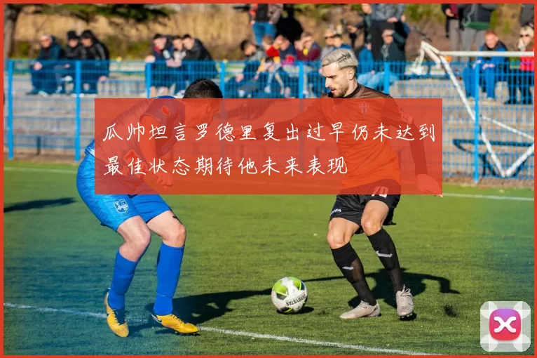 瓜帅坦言罗德里复出过早仍未达到最佳状态期待他未来表现