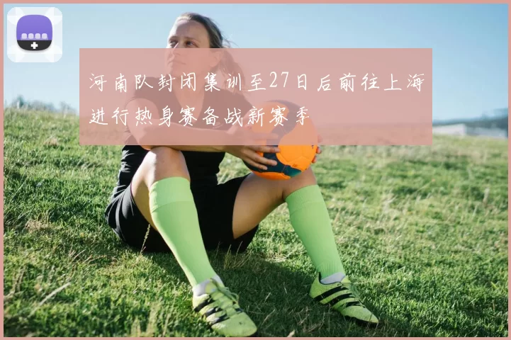 河南队封闭集训至27日后前往上海进行热身赛备战新赛季