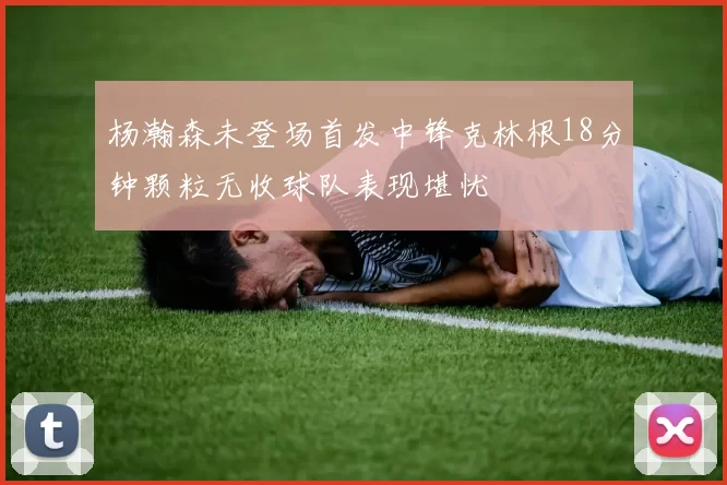 杨瀚森未登场首发中锋克林根18分钟颗粒无收球队表现堪忧