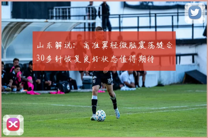 山东解说：高准翼轻微脑震荡缝合30多针恢复良好状态值得期待
