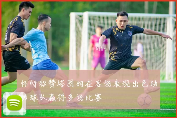 怀特称赞塔图姆在客场表现出色助力球队赢得多场比赛