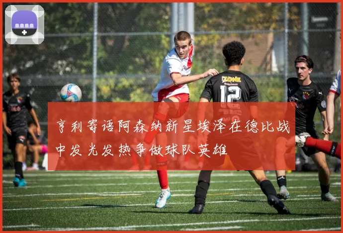 亨利寄语阿森纳新星埃泽在德比战中发光发热争做球队英雄