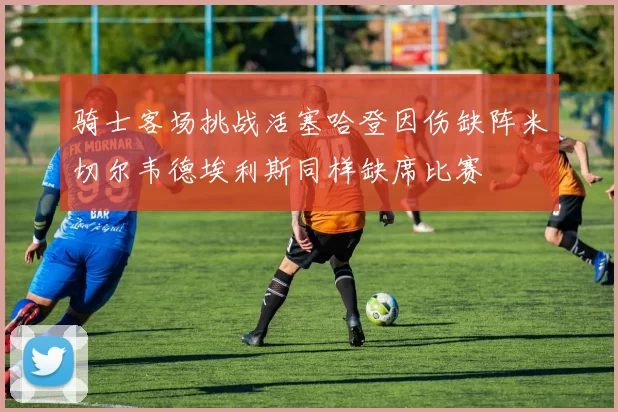 骑士客场挑战活塞哈登因伤缺阵米切尔韦德埃利斯同样缺席比赛