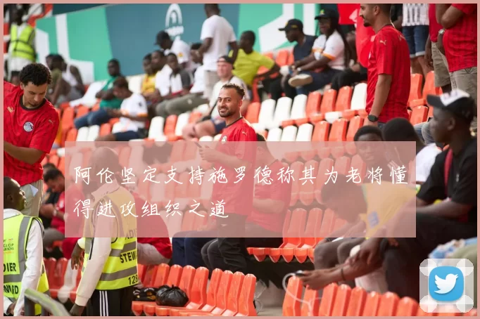 阿伦坚定支持施罗德称其为老将懂得进攻组织之道